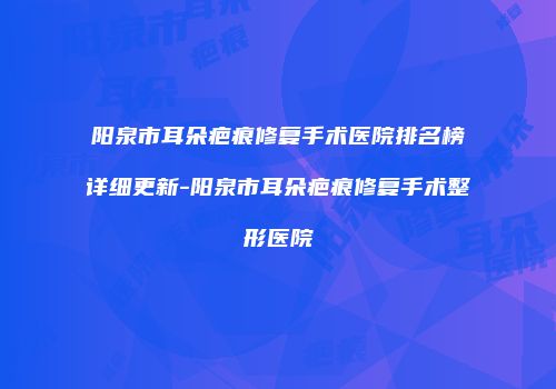 阳泉市耳朵疤痕修复手术医院排名榜详细更新-阳泉市耳朵疤痕修复手术整形医院