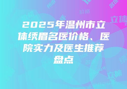 2025年温州市立体绣眉名医价格、医院实力及医生推荐盘点