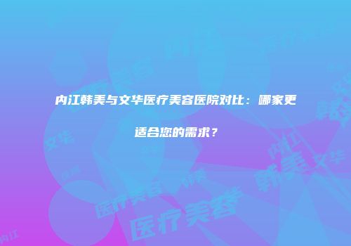 内江韩美与文华医疗美容医院对比：哪家更适合您的需求？