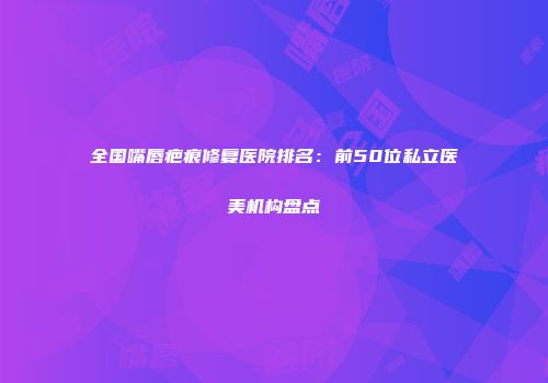 全国嘴唇疤痕修复医院排名：前50位私立医美机构盘点