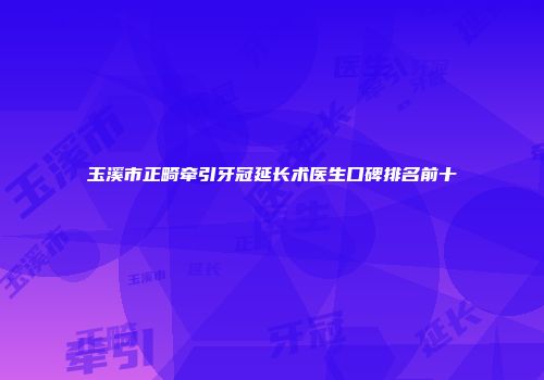 玉溪市正畸牵引牙冠延长术医生口碑排名前十