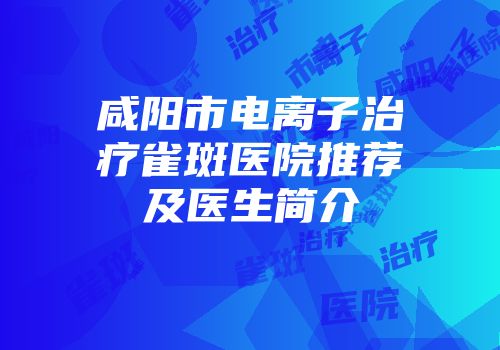 咸阳市电离子治疗雀斑医院推荐及医生简介