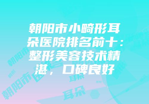 朝阳市小畸形耳朵医院排名前十：整形美容技术精湛，口碑良好