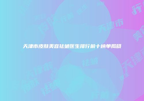 天津市皮肤美容祛皱医生排行前十榜单揭晓