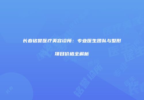 长春铭誉医疗美容诊所：专业医生团队与整形项目价格全解析