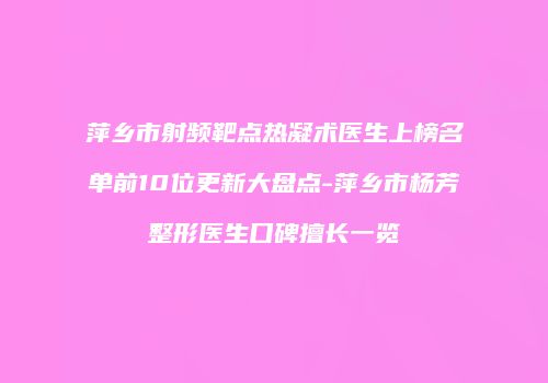 萍乡市射频靶点热凝术医生上榜名单前10位更新大盘点-萍乡市杨芳整形医生口碑擅长一览