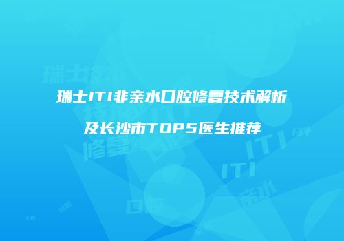 瑞士ITI非亲水口腔修复技术解析及长沙市TOP5医生推荐