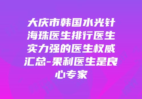 大庆市韩国水光针海珠医生排行医生实力强的医生权威汇总-果利医生是良心专家