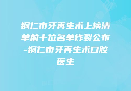 铜仁市牙再生术上榜清单前十位名单炸裂公布-铜仁市牙再生术口腔医生
