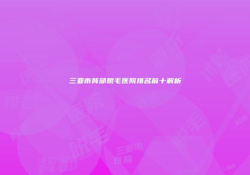 三亚市背部脱毛医院排名前十解析