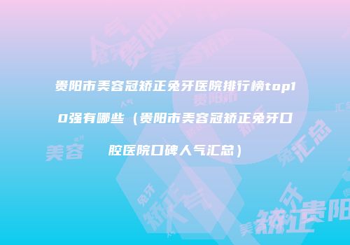 贵阳市美容冠矫正兔牙医院排行榜top10强有哪些（贵阳市美容冠矫正兔牙口腔医院口碑人气汇总）