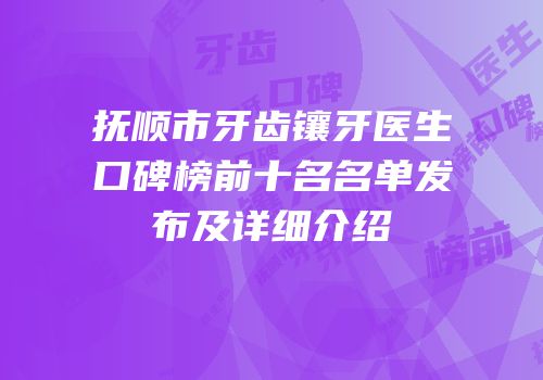 抚顺市牙齿镶牙医生口碑榜前十名名单发布及详细介绍