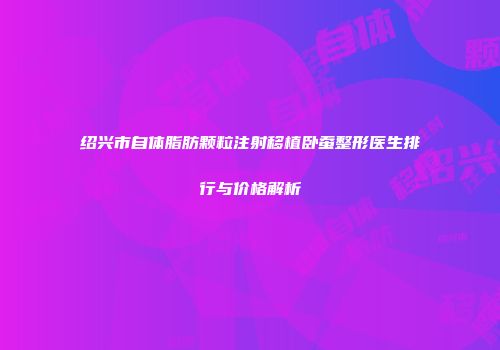 绍兴市自体脂肪颗粒注射移植卧蚕整形医生排行与价格解析