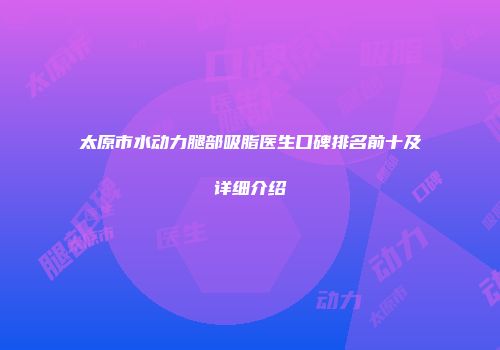 太原市水动力腿部吸脂医生口碑排名前十及详细介绍