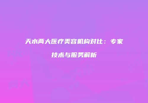 天水两大医疗美容机构对比：专家技术与服务解析