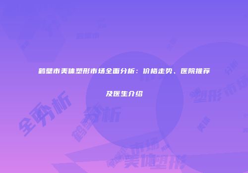 鹤壁市美体塑形市场全面分析：价格走势、医院推荐及医生介绍