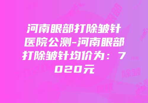 河南眼部打除皱针医院公测-河南眼部打除皱针均价为：7020元