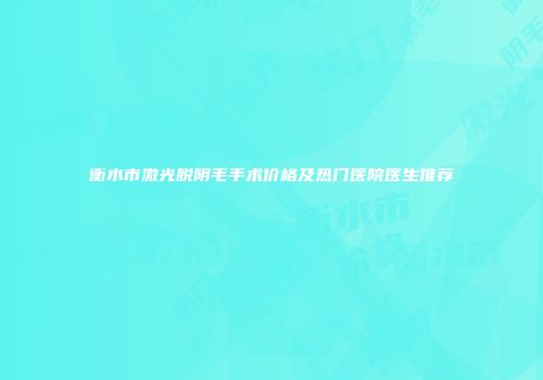 衡水市激光脱阴毛手术价格及热门医院医生推荐