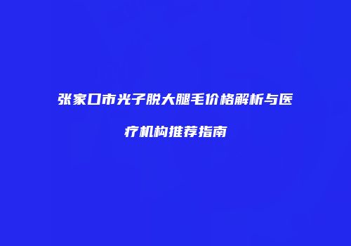 张家口市光子脱大腿毛价格解析与医疗机构推荐指南