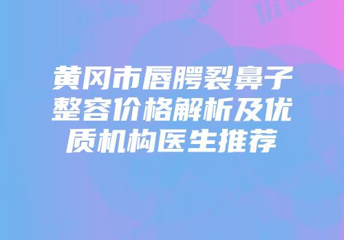 黄冈市唇腭裂鼻子整容价格解析及优质机构医生推荐