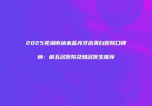 2025芜湖市纳米蓝光牙齿美白医院口碑榜：前五名医院及知名医生推荐