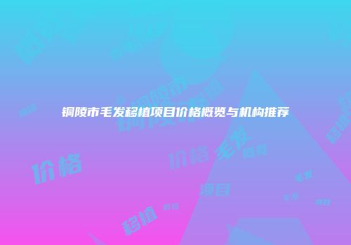 铜陵市毛发移植项目价格概览与机构推荐