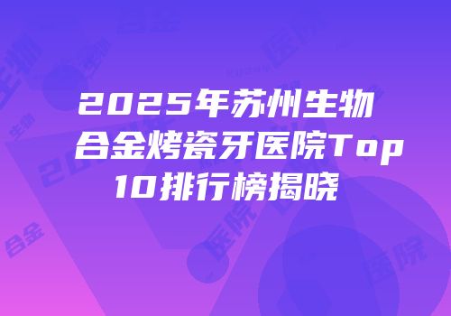 2025年苏州生物合金烤瓷牙医院Top10排行榜揭晓