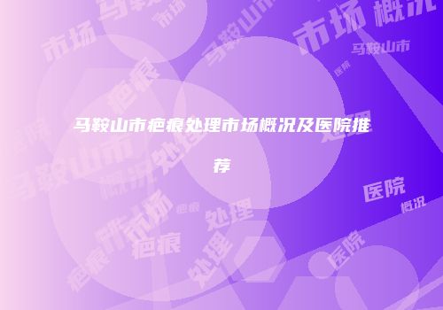马鞍山市疤痕处理市场概况及医院推荐