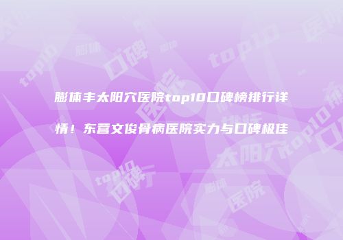 膨体丰太阳穴医院top10口碑榜排行详情！东营文俊骨病医院实力与口碑极佳