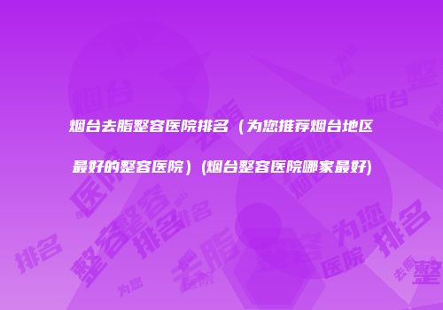 烟台去脂整容医院排名（为您推荐烟台地区最好的整容医院）(烟台整容医院哪家最好)