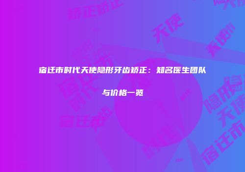 宿迁市时代天使隐形牙齿矫正：知名医生团队与价格一览
