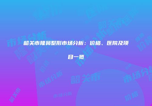 韶关市隆鼻整形市场分析：价格、医院及项目一览
