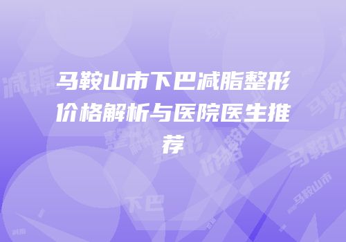 马鞍山市下巴减脂整形价格解析与医院医生推荐
