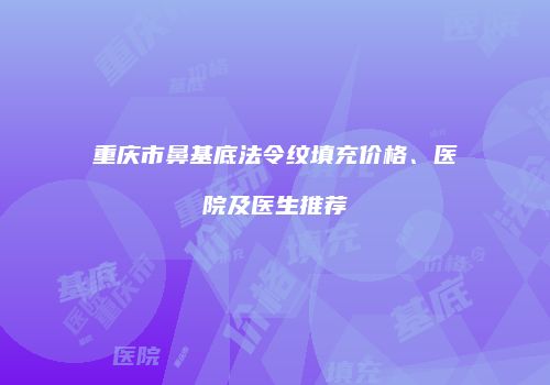 重庆市鼻基底法令纹填充价格、医院及医生推荐