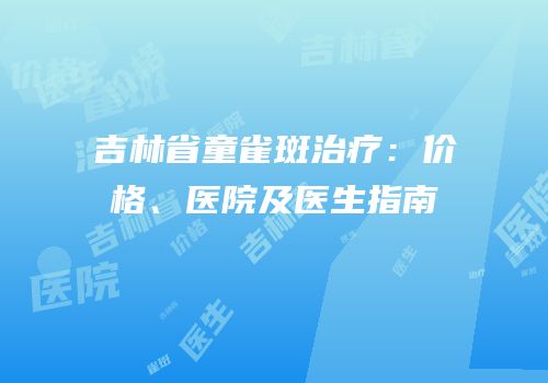 吉林省童雀斑治疗：价格、医院及医生指南