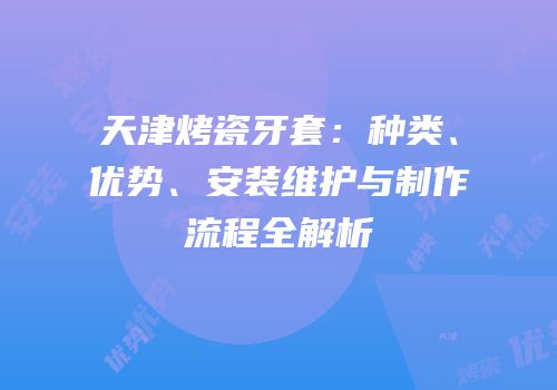 天津烤瓷牙套：种类、优势、安装维护与制作流程全解析