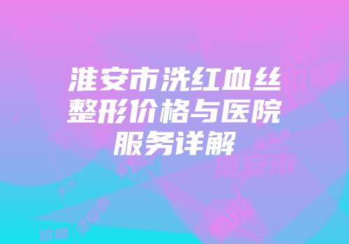 淮安市洗红血丝整形价格与医院服务详解