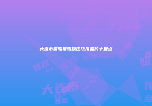 大连市吸脂瘦腰腹医院排名前十盘点