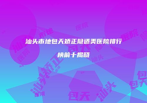 汕头市地包天矫正隐适美医院排行榜前十揭晓