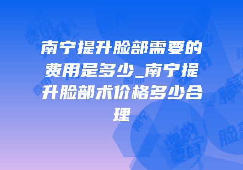 南宁提升脸部需要的费用是多少_南宁提升脸部术价格多少合理