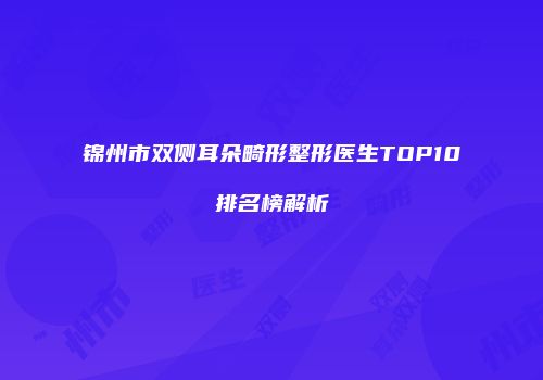 锦州市双侧耳朵畸形整形医生TOP10排名榜解析