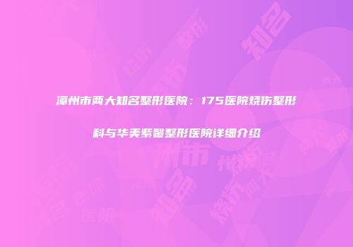 漳州市两大知名整形医院：175医院烧伤整形科与华美紫馨整形医院详细介绍