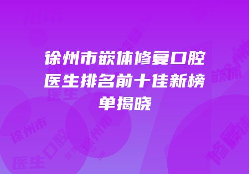 徐州市嵌体修复口腔医生排名前十佳新榜单揭晓