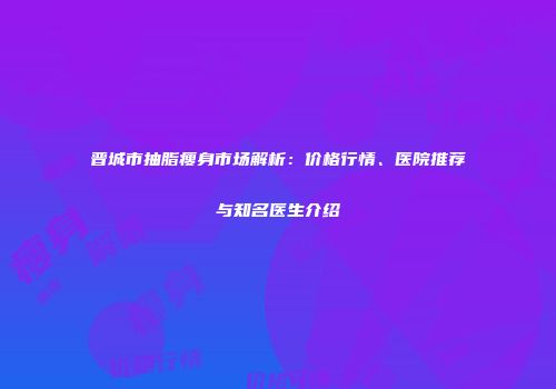 晋城市抽脂瘦身市场解析：价格行情、医院推荐与知名医生介绍