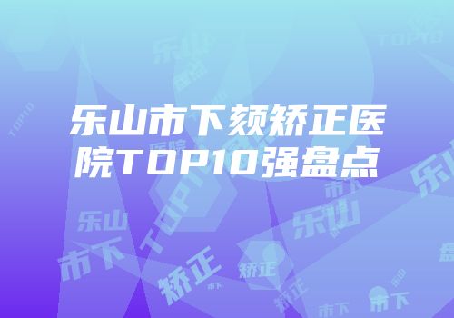 乐山市下颏矫正医院TOP10强盘点