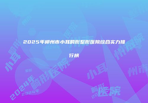 2025年柳州市小耳畸形整形医院综合实力排行榜