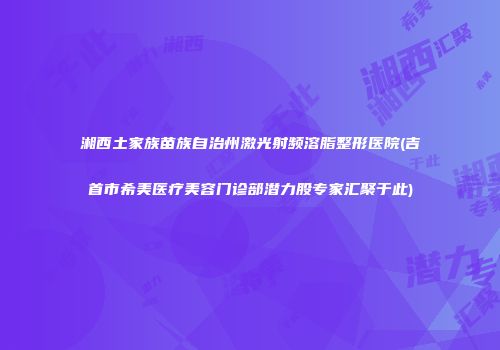 湘西土家族苗族自治州激光射频溶脂整形医院(吉首市希美医疗美容门诊部潜力股专家汇聚于此)