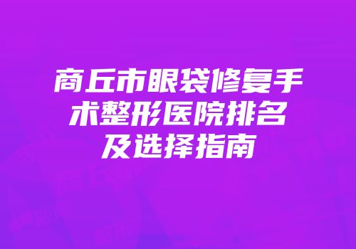 商丘市眼袋修复手术整形医院排名及选择指南