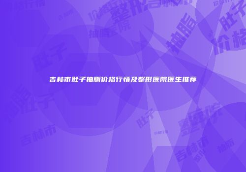 吉林市肚子抽脂价格行情及整形医院医生推荐