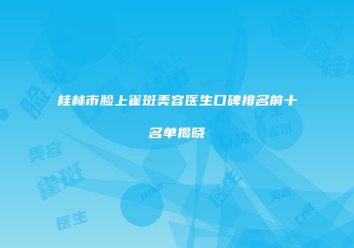 桂林市脸上雀斑美容医生口碑排名前十名单揭晓